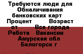 Требуются люди для Обналичивания банковских карт  › Процент ­ 25 › Возраст от ­ 18 - Все города Работа » Вакансии   . Амурская обл.,Белогорск г.